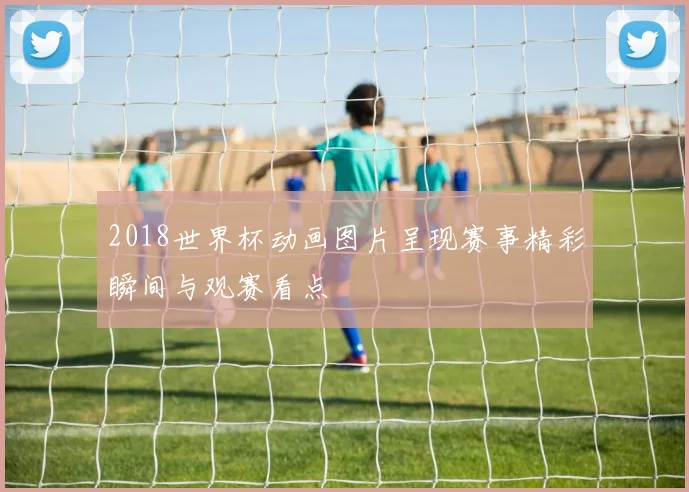 2018世界杯动画图片呈现赛事精彩瞬间与观赛看点