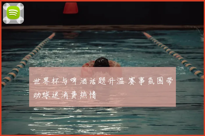 世界杯与啤酒话题升温 赛事氛围带动球迷消费热情