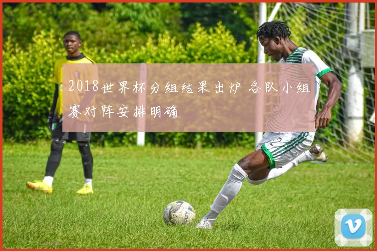 2018世界杯分组结果出炉 各队小组赛对阵安排明确
